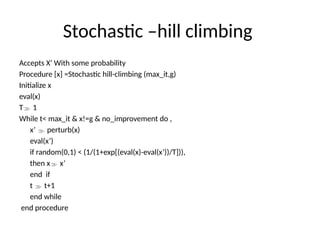 Stochastic –hill climbing
Accepts X’ With some probability
Procedure [x] =Stochastic hill-climbing (max_it,g)
Initialize x
eval(x)
T 1
While t< max_it & x!=g & no_improvement do ,
x’  perturb(x)
eval(x’)
if random(0,1) < (1/(1+exp[(eval(x)-eval(x’))/T])),
then x x’
end if
t  t+1
end while
end procedure
 
