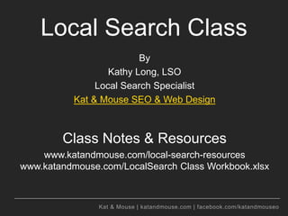 Kat & Mouse | katandmouse.com | facebook.com/katandmouseo
Local Search Class
By
Kathy Long, LSO
Local Search Specialist
Kat & Mouse SEO & Web Design
Class Notes & Resources
www.katandmouse.com/local-search-resources
www.katandmouse.com/LocalSearch Class Workbook.xlsx
 