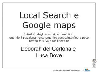 Local Search e
       Google maps         -
          I risultati degli esercizi commerciali:
quando il posizionamento organico conosciuto fino a poco
               tempo fa si va a far benedire
                           -

       Deborah del Cortona e
            Luca Bove

                               Luca Bove - http://www.imevolution.it
 