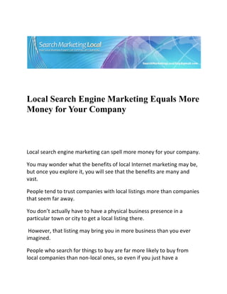  




                                                                           

 

 


Local Search Engine Marketing Equals More
Money for Your Company


 

Local search engine marketing can spell more money for your company.  

You may wonder what the benefits of local Internet marketing may be, 
but once you explore it, you will see that the benefits are many and 
vast.  

People tend to trust companies with local listings more than companies 
that seem far away.  

You don’t actually have to have a physical business presence in a 
particular town or city to get a local listing there. 

 However, that listing may bring you in more business than you ever 
imagined.  

People who search for things to buy are far more likely to buy from 
local companies than non‐local ones, so even if you just have a 
 