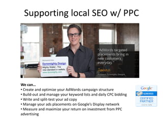 Supporting local SEO w/ PPC




We can…
• Create and optimize your AdWords campaign structure
• Build-out and manage your keyword lists and daily CPC bidding
• Write and split-test your ad copy
• Manage your ads placements on Google’s Display network
• Measure and maximize your return on investment from PPC
advertising
 
