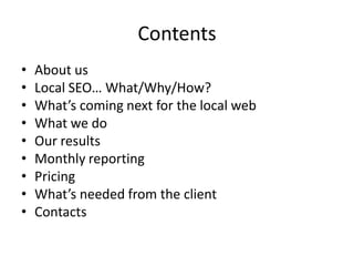 Contents
•   About us
•   Local SEO… What/Why/How?
•   What’s coming next for the local web
•   What we do
•   Our results
•   Monthly reporting
•   Pricing
•   What’s needed from the client
•   Contacts
 