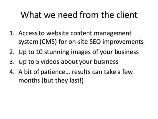 What we need from the client
1. Access to website content management
   system (CMS) for on-site SEO improvements
2. Up to 10 stunning images of your business
3. Up to 5 videos about your business
4. A bit of patience… results can take a few
   months (but they last!)
 