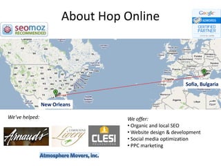 About Hop Online



                                                        Sofia, Bulgaria


                New Orleans

We’ve helped:                    We offer:
                                 • Organic and local SEO
                                 • Website design & development
                                 • Social media optimization
                                 • PPC marketing
 