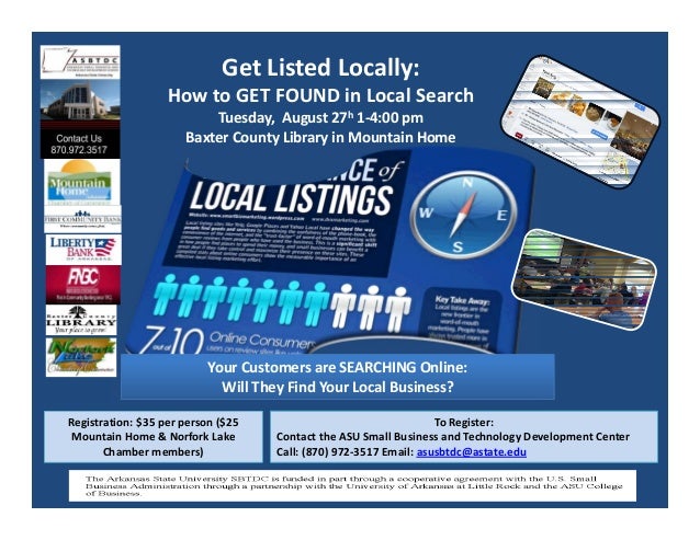 Get Listed Locally: 
How to GET FOUND in Local Search
Tuesday,  August 27h 1‐4:00 pm
Baxter County Library in Mountain Home
To Register:  
Contact the ASU Small Business and Technology Development Center  
Call: (870) 972‐3517 Email: asusbtdc@astate.edu
Registration: $35 per person ($25 
Mountain Home & Norfork Lake 
Chamber members)
Your Customers are SEARCHING Online:
Will They Find Your Local Business? 
 
