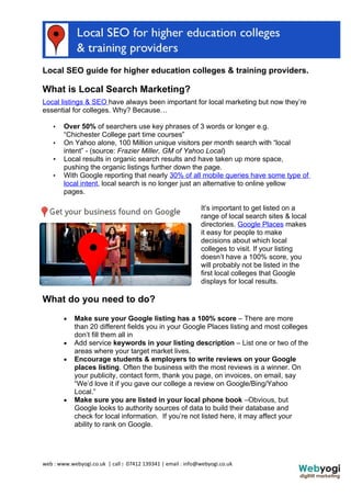 Local SEO guide for higher education colleges & training providers.

What is Local Search Marketing?
Local listings & SEO have always been important for local marketing but now they’re
essential for colleges. Why? Because…

    •   Over 50% of searchers use key phrases of 3 words or longer e.g.
        “Chichester College part time courses”
    •   On Yahoo alone, 100 Million unique visitors per month search with “local
        intent” - (source: Frazier Miller, GM of Yahoo Local)
    •   Local results in organic search results and have taken up more space,
        pushing the organic listings further down the page.
    •   With Google reporting that nearly 30% of all mobile queries have some type of
        local intent, local search is no longer just an alternative to online yellow
        pages.

                                                             It’s important to get listed on a
                                                             range of local search sites & local
                                                             directories. Google Places makes
                                                             it easy for people to make
                                                             decisions about which local
                                                             colleges to visit. If your listing
                                                             doesn’t have a 100% score, you
                                                             will probably not be listed in the
                                                             first local colleges that Google
                                                             displays for local results.

What do you need to do?
        •   Make sure your Google listing has a 100% score – There are more
            than 20 different fields you in your Google Places listing and most colleges
            don’t fill them all in
        •   Add service keywords in your listing description – List one or two of the
            areas where your target market lives.
        •   Encourage students & employers to write reviews on your Google
            places listing. Often the business with the most reviews is a winner. On
            your publicity, contact form, thank you page, on invoices, on email, say
            “We’d love it if you gave our college a review on Google/Bing/Yahoo
            Local.”
        •   Make sure you are listed in your local phone book –Obvious, but
            Google looks to authority sources of data to build their database and
            check for local information. If you’re not listed here, it may affect your
            ability to rank on Google.




web : www.webyogi.co.uk | call : 07412 139341 | email : info@webyogi.co.uk
 
