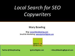 Local Search for SEO
Copywriters
Mary Bowling
Blog: www.MaryBowling.com
Small Biz Marketing: www.IgnitorDigital.com
Twitter @MaryBowling IgnitorDigital.com + MaryBBowling@gmail.com
 