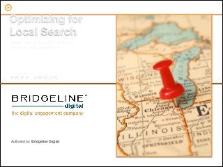 Optimizing for
      Local Search
        Learn how to use SEO tactics to
        out rank local competitors




        FREE                      eBOOK




        Authored by: Bridgeline Digital



© 2012 Bridgeline Digital, Inc.
The Digital Engagement Company
                                           1
 