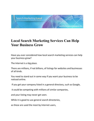  




                                                                                 

 

 


Local Search Marketing Services Can Help
Your Business Grow
 


Have you ever considered how local search marketing services can help 
your business grow?  

The Internet is a big place.  

There are millions, if not billions, of listings for websites and businesses 
of all kinds. 

You need to stand out in some way if you want your business to be 
noticed online. 

 If you get your company listed in a general directory, such as Google, 

 it could be competing with millions of similar companies,  

and your listing may never get seen.  

While it is good to use general search directories,  

as these are used the most by Internet users,  
 