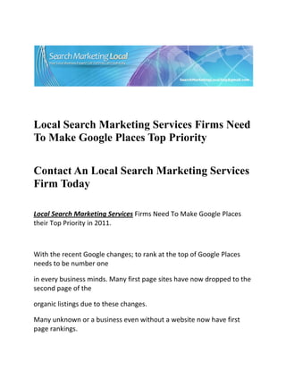  




                                                                           

 

 


Local Search Marketing Services Firms Need
To Make Google Places Top Priority
 


Contact An Local Search Marketing Services
Firm Today
     
Local Search Marketing Services Firms Need To Make Google Places 
their Top Priority in 2011. 

  

With the recent Google changes; to rank at the top of Google Places 
needs to be number one 

in every business minds. Many first page sites have now dropped to the 
second page of the 

organic listings due to these changes. 

Many unknown or a business even without a website now have first 
page rankings. 
 