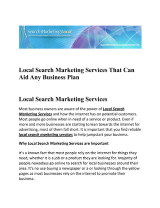  




                                                                             

 

 


Local Search Marketing Services That Can
Aid Any Business Plan


Local Search Marketing Services
Most business owners are aware of the power of Local Search 
Marketing Services and how the internet has on potential customers. 
Most people go online when in need of a service or product. Even if 
more and more businesses are starting to lean towards the internet for 
advertising, most of them fall short. It is important that you find reliable 
local search marketing services to help jumpstart your business. 

Why Local Search Marketing Services are Important 

It’s a known fact that most people rely on the internet for things they 
need, whether it is a job or a product they are looking for. Majority of 
people nowadays go online to search for local businesses around their 
area. It’s no use buying a newspaper or a or looking through the yellow 
pages as most businesses rely on the internet to promote their 
business. 
 
