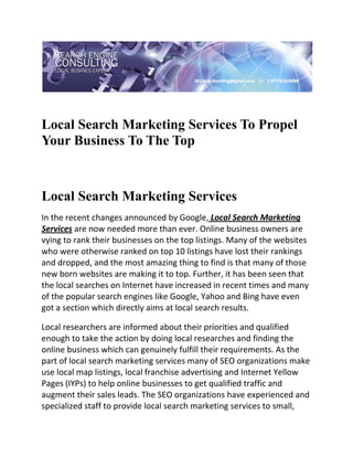  

 


Local Search Marketing Services To Propel
Your Business To The Top
 

 


Local Search Marketing Services
In the recent changes announced by Google, Local Search Marketing 
Services are now needed more than ever. Online business owners are 
vying to rank their businesses on the top listings. Many of the websites 
who were otherwise ranked on top 10 listings have lost their rankings 
and dropped, and the most amazing thing to find is that many of those 
new born websites are making it to top. Further, it has been seen that 
the local searches on Internet have increased in recent times and many 
of the popular search engines like Google, Yahoo and Bing have even 
got a section which directly aims at local search results. 

Local researchers are informed about their priorities and qualified 
enough to take the action by doing local researches and finding the 
online business which can genuinely fulfill their requirements. As the 
part of local search marketing services many of SEO organizations make 
use local map listings, local franchise advertising and Internet Yellow 
Pages (IYPs) to help online businesses to get qualified traffic and 
augment their sales leads. The SEO organizations have experienced and 
specialized staff to provide local search marketing services to small, 
 