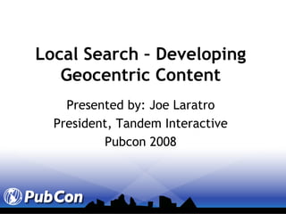 Local Search – Developing Geocentric Content Presented by: Joe Laratro President, Tandem Interactive Pubcon 2008 