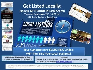 Get Listed Locally:
How to GET FOUND in Local Search
Thursday, September 19th 1-4:00 pm
ASU Delta Center in Jonesboro
To Register:
Contact the ASU Small Business and Technology Development Center
Call: (870) 972-3517 Email: asusbtdc@astate.edu
Registration: $35 per person ($25
Jonesboro Chamber & DJA members)
Your Customers are SEARCHING Online:
Will They Find Your Local Business?
 