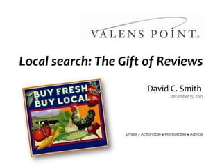 Local search: The Gift of Reviews
                                                                                   David C. Smith
                                                                                           December 15, 2011




                                                                    Simple l Actionable l Measurable l Advice




          Simple l Actionable l Measurable l Advice
               Copyright © 2010, Valens Point LLC - Confidential and Proprietary
 