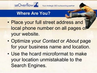 Place your full street address and local phone number on all pages of your website.Optimize your Contact or About page for your business name and location.Use the hcardmicroformat to make your location unmistakable to the Search Engines.Where Are You?