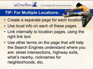 Create a separate page for each locationUse local info on each of these pagesLink internally to location pages, using the right link textUse other terms on the page that will help the Search Engines understand where you are: street intersections, highway exits, what’s nearby, nicknames for neighborhoods, etc.TIP: For Multiple Locations: