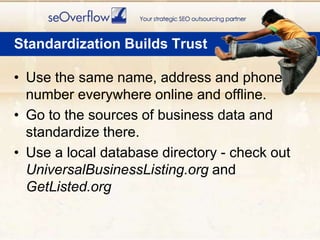 Use the same name, address and phone number everywhere online and offline.Go to the sources of business data and standardize there.Use a local database directory - check out UniversalBusinessListing.org and GetListed.orgStandardization Builds Trust