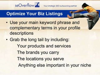 Use your main keyword phrase and complementary terms in your profile descriptionsGrab the long tail by including:         Your products and services         The brands you carry         The locations you serve         Anything else important in your nicheOptimize Your Biz Listings