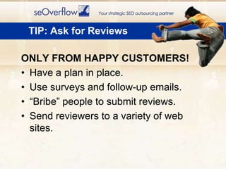 ONLY FROM HAPPY CUSTOMERS!Have a plan in place. Use surveys and follow-up emails. “Bribe” people to submit reviews.Send reviewers to a variety of web sites.TIP: Ask for Reviews