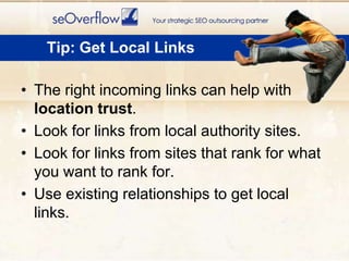 The right incoming links can help with location trust. Look for links from local authority sites.Look for links from sites that rank for what you want to rank for. Use existing relationships to get local links.Tip: Get Local Links
