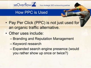 How PPC is UsedPay Per Click (PPC) is not just used for an organic traffic alternative.Other uses include:Branding and Reputation ManagementKeyword researchExpanded search engine presence (would you rather show up once or twice?)