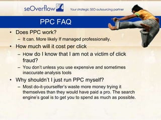 PPC FAQDoes PPC work?It can. More likely If managed professionally.How much will it cost per clickHow do I know that I am not a victim of click fraud?You don’t unless you use expensive and sometimes inaccurate analysis toolsWhy shouldn’t I just run PPC myself?Most do-it-yourselfer’s waste more money trying it themselves than they would have paid a pro. The search engine’s goal is to get you to spend as much as possible.