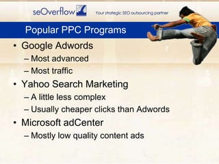 Google AdwordsMost advancedMost trafficYahoo Search MarketingA little less complexUsually cheaper clicks than AdwordsMicrosoft adCenterMostly low quality content adsPopular PPC Programs