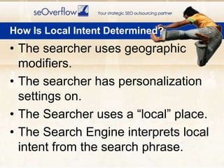 How Is Local Intent Determined?The searcher uses geographic modifiers.The searcher has personalization settings on.The Searcher uses a “local” place.The Search Engine interprets local intent from the search phrase.