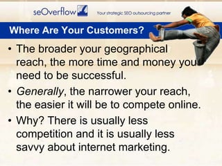 Where Are Your Customers?The broader your geographical reach, the more time and money you need to be successful.Generally, the narrower your reach, the easier it will be to compete online.Why? There is usually less competition and it is usually less savvy about internet marketing.