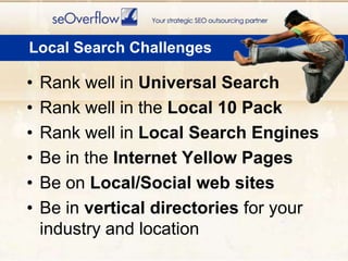 Local Search ChallengesRank well in Universal SearchRank well in the Local 10 PackRank well in Local Search EnginesBe in the Internet Yellow PagesBe on Local/Social web sitesBe in vertical directories for your industry and location