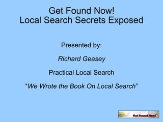 Get Found Now! Local Search Secrets Exposed Presented by: Richard Geasey Practical Local Search “ We Wrote the Book On Local Search ” 