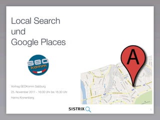 Local Search
und
Google Places



Vortrag SEOKomm Salzburg

25. November 2011 - 16:00 Uhr bis 16:30 Uhr

Hanns Kronenberg



                                              1
 