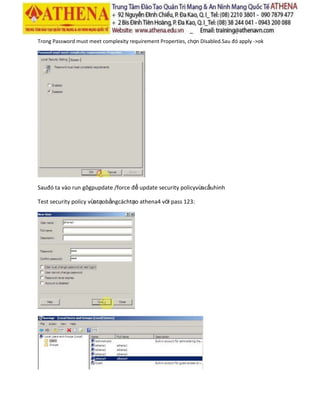 Trong Password must meet complexity requirement Properties, chọn Disabled.Sau đó apply ->ok
Sauđó ta vào run gõgpupdate /force để update security policyvừacấuhình
Test security policy vừatạobằngcáchtạo athena4 với pass 123:
 