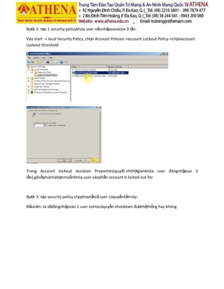 Bước 2: tạo 1 security policykhóa user nếunhậpsaivàosv 3 lần:
Vào start -> local Security Policy ,chọn Account Policies->account Lockout Policy->chọnaccount
Lockout threshold
Trong Account lockout duration Properties(quyđị nhthờigiankhóa user đăngnhậpsai 3
lần),gõsốphútmàbạnmuốnkhóa user vàophần account is locked out for.
Bước 3: tạo security policy chppheptấtcả user cóquyềntắtmáy:
Đầutiên: ta sẽđăngnhậpvào 1 user coinócóquyền shutdown đươchệthống hay không
 