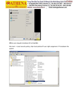 Đểcho user cóquyên shutdown thì ta thưchiện:
Vào start -> Local security policy, chọn local policies user right assignment  shutdown the
system:
 