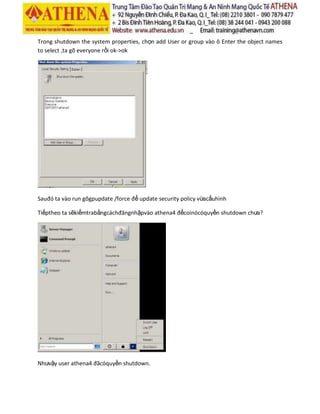 Trong shutdown the system properties, chọn add User or group vào ô Enter the object names
to select ,ta gõ everyone rồi ok->ok
Sauđó ta vào run gõgpupdate /force để update security policy vừacấuhình
Tiếptheo ta sẽkiểmtrabằngcáchđăngnhậpvào athena4 đểcoinócóquyền shutdown chưa?
Nhưvậy user athena4 đãcóquyền shutdown.
 
