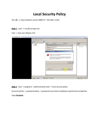 Local Security Policy
Yêu cầu : 1 máy windowns server 2008 ( IP : 192.168.1.1/24)
Bước 1 : start -> run gõ lusrmgr.msc
User -> new user với pass 123
Bước 2 : start -> programs ->adiminstrative tools -> local security policy
Account polices -> password policy -> password must meet complexity requirements properties
Chọn Disabled
 