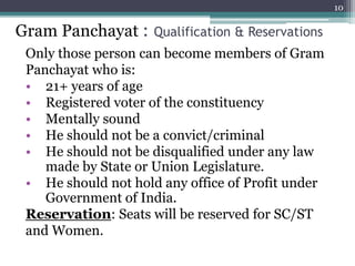 Only those person can become members of Gram
Panchayat who is:
• 21+ years of age
• Registered voter of the constituency
• Mentally sound
• He should not be a convict/criminal
• He should not be disqualified under any law
made by State or Union Legislature.
• He should not hold any office of Profit under
Government of India.
Reservation: Seats will be reserved for SC/ST
and Women.
10
Gram Panchayat : Qualification & Reservations
 