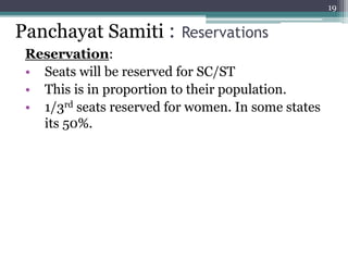 Reservation:
• Seats will be reserved for SC/ST
• This is in proportion to their population.
• 1/3rd seats reserved for women. In some states
its 50%.
19
Panchayat Samiti : Reservations
 