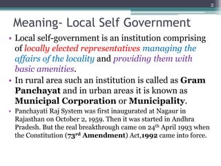 Meaning- Local Self Government
• Local self-government is an institution comprising
of locally elected representatives managing the
affairs of the locality and providing them with
basic amenities.
• In rural area such an institution is called as Gram
Panchayat and in urban areas it is known as
Municipal Corporation or Municipality.
• Panchayati Raj System was first inaugurated at Nagaur in
Rajasthan on October 2, 1959. Then it was started in Andhra
Pradesh. But the real breakthrough came on 24th April 1993 when
the Constitution (73rd Amendment) Act,1992 came into force.
2
 