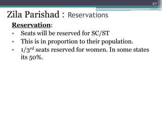 Reservation:
• Seats will be reserved for SC/ST
• This is in proportion to their population.
• 1/3rd seats reserved for women. In some states
its 50%.
27
Zila Parishad : Reservations
 