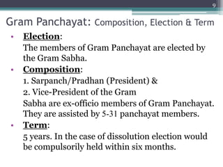 Gram Panchayat: Composition, Election & Term
• Election:
The members of Gram Panchayat are elected by
the Gram Sabha.
• Composition:
1. Sarpanch/Pradhan (President) &
2. Vice-President of the Gram
Sabha are ex-officio members of Gram Panchayat.
They are assisted by 5-31 panchayat members.
• Term:
5 years. In the case of dissolution election would
be compulsorily held within six months.
9
 