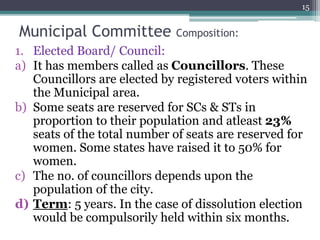Municipal Committee Composition:
1. Elected Board/ Council:
a) It has members called as Councillors. These
Councillors are elected by registered voters within
the Municipal area.
b) Some seats are reserved for SCs & STs in
proportion to their population and atleast 23%
seats of the total number of seats are reserved for
women. Some states have raised it to 50% for
women.
c) The no. of councillors depends upon the
population of the city.
d) Term: 5 years. In the case of dissolution election
would be compulsorily held within six months.
15
 