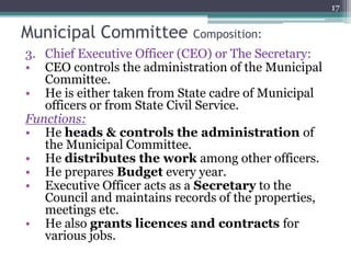 3. Chief Executive Officer (CEO) or The Secretary:
• CEO controls the administration of the Municipal
Committee.
• He is either taken from State cadre of Municipal
officers or from State Civil Service.
Functions:
• He heads & controls the administration of
the Municipal Committee.
• He distributes the work among other officers.
• He prepares Budget every year.
• Executive Officer acts as a Secretary to the
Council and maintains records of the properties,
meetings etc.
• He also grants licences and contracts for
various jobs.
17
Municipal Committee Composition:
 