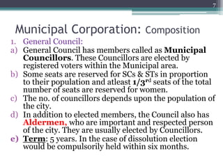 Municipal Corporation: Composition
1. General Council:
a) General Council has members called as Municipal
Councillors. These Councillors are elected by
registered voters within the Municipal area.
b) Some seats are reserved for SCs & STs in proportion
to their population and atleast 1/3rd seats of the total
number of seats are reserved for women.
c) The no. of councillors depends upon the population of
the city.
d) In addition to elected members, the Council also has
Aldermen, who are important and respected person
of the city. They are usually elected by Councillors.
e) Term: 5 years. In the case of dissolution election
would be compulsorily held within six months.
7
 