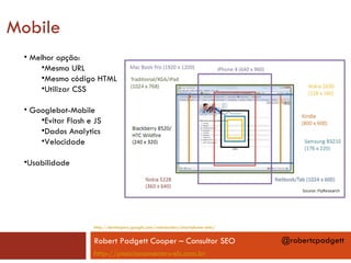 Mobile
 • Melhor opção:
     •Mesma URL
     •Mesmo código HTML
     •Utilizar CSS

 • Googlebot-Mobile
     •Evitar Flash e JS
     •Dados Analytics
     •Velocidade

 •Usabilidade




                    http://developers.google.com/webmasters/smartphone-sites/


                    Robert Padgett Cooper – Consultor SEO                       @robertcpadgett
                    http://posicionamentoweb.com.br
 
