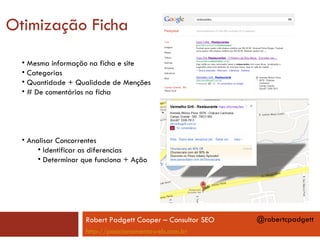 Otimização Ficha
  • Mesma informação na ficha e site
  • Categorias
  • Quantidade + Qualidade de Menções
  • # De comentários na ficha




  • Analisar Concorrentes
       • Identificar as diferencias
       • Determinar que funciona + Ação




                    Robert Padgett Cooper – Consultor SEO   @robertcpadgett
                    http://posicionamentoweb.com.br
 