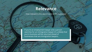 Relevance
How relevant is the search term to the business?
If you’re an employment lawyer and a person
searches for an immigration lawyer it’s unlikely that
you’re business will be returned ahead of
businesses that are immigration lawyers.
 