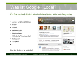 © DIM Deutsches Institut für Marketing Local SEO – David schlägt Goliath 14
Was ist Google+ Local?
Ein Brachenbuch ähnlich wie die Gelben Seiten, jedoch umfangreicher:
Adress- und Kontaktdaten
Bilder
Videos
Bewertungen
Routenplaner
Öffentliche Verkehrsmittel
Kategorien
Analytics
…
Und das Beste: es ist kostenlos!
 